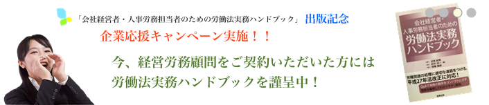 「会社経営者・人事労務担当者のための労働法実務ハンドブック」出版記念　企業応援キャンペーン実施!!　今、経営労務顧問をご契約いただいた方には労働法実務ハンドブックを謹呈中！　好評につき2016年6月末まで延長